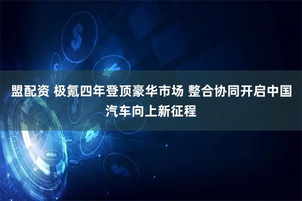 盟配资 极氪四年登顶豪华市场 整合协同开启中国汽车向上新征程