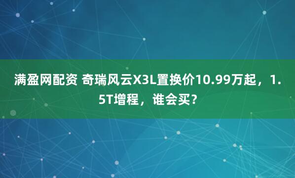 满盈网配资 奇瑞风云X3L置换价10.99万起，1.5T增程，谁会买？