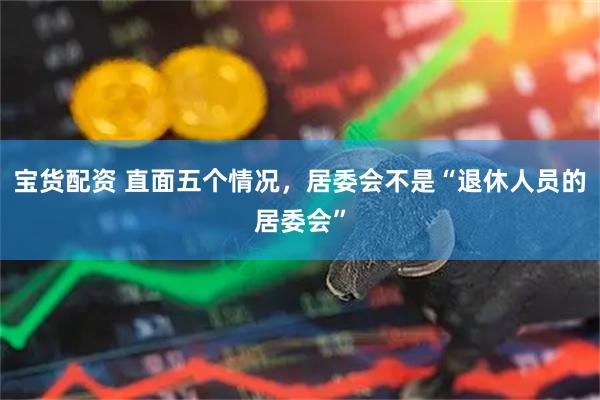 宝货配资 直面五个情况，居委会不是“退休人员的居委会”