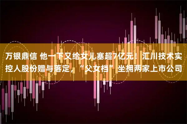 万银鼎信 他一下又给女儿塞超7亿元！汇川技术实控人股份赠与落定，“父女档” 坐拥两家上市公司
