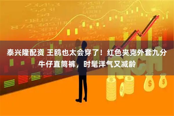 泰兴隆配资 王鸥也太会穿了！红色夹克外套九分牛仔直筒裤，时髦洋气又减龄