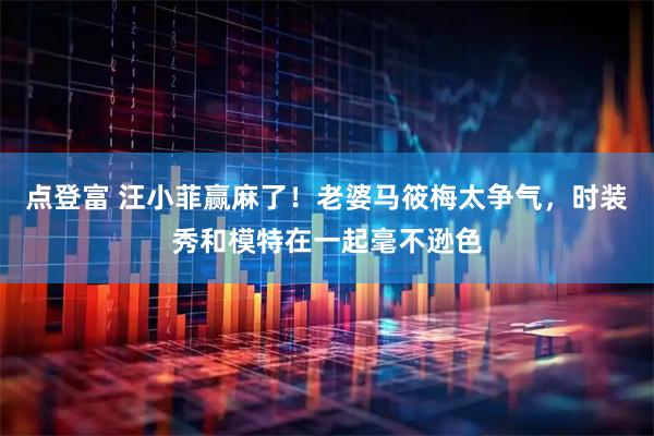 点登富 汪小菲赢麻了！老婆马筱梅太争气，时装秀和模特在一起毫不逊色