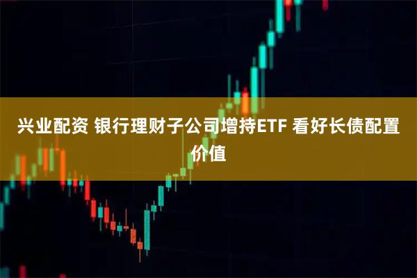 兴业配资 银行理财子公司增持ETF 看好长债配置价值