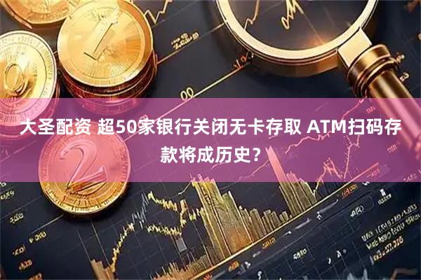 大圣配资 超50家银行关闭无卡存取 ATM扫码存款将成历史？