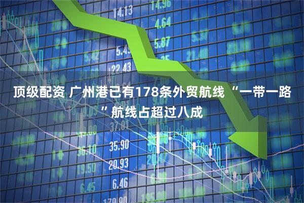 顶级配资 广州港已有178条外贸航线 “一带一路”航线占超过八成