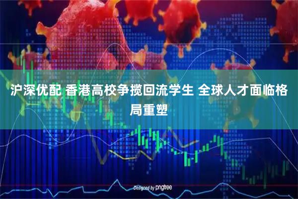 沪深优配 香港高校争揽回流学生 全球人才面临格局重塑