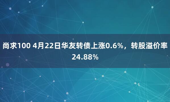 尚求100 4月22日华友转债上涨0.6%，转股溢价率24.88%
