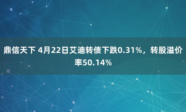 鼎信天下 4月22日艾迪转债下跌0.31%，转股溢价率50.14%