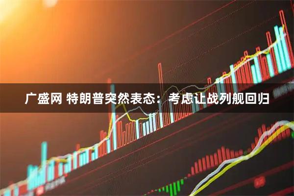 广盛网 特朗普突然表态：考虑让战列舰回归