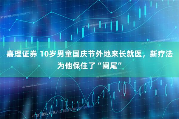 嘉理证券 10岁男童国庆节外地来长就医，新疗法为他保住了“阑尾”