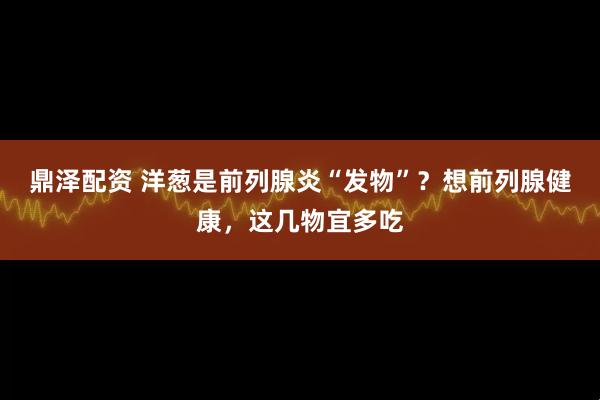 鼎泽配资 洋葱是前列腺炎“发物”？想前列腺健康，这几物宜多吃