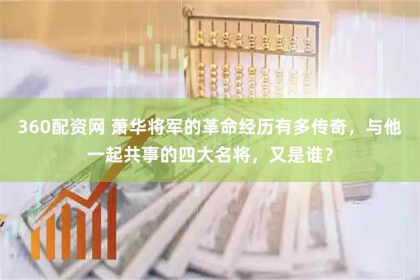 360配资网 萧华将军的革命经历有多传奇，与他一起共事的四大名将，又是谁？