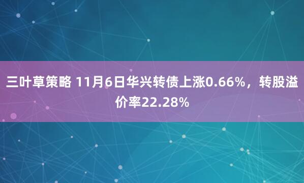 三叶草策略 11月6日华兴转债上涨0.66%，转股溢价率22.28%