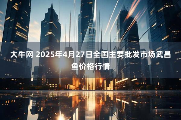 大牛网 2025年4月27日全国主要批发市场武昌鱼价格行情