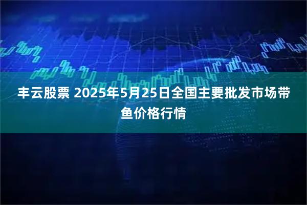 丰云股票 2025年5月25日全国主要批发市场带鱼价格行情
