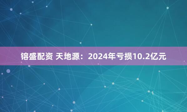 镕盛配资 天地源：2024年亏损10.2亿元