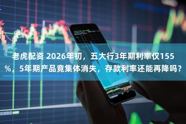 老虎配资 2026年初，五大行3年期利率仅155%，5年期产品竟集体消失，存款利率还能再降吗？