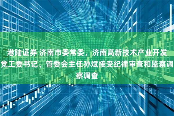 港陆证券 济南市委常委，济南高新技术产业开发区党工委书记、管委会主任孙斌接受纪律审查和监察调查