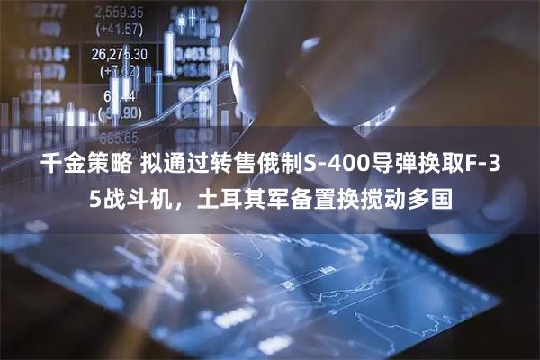 千金策略 拟通过转售俄制S-400导弹换取F-35战斗机,土耳其军备置换搅动多国